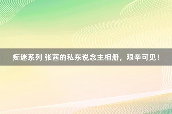 痴迷系列 张茜的私东说念主相册，艰辛可见！