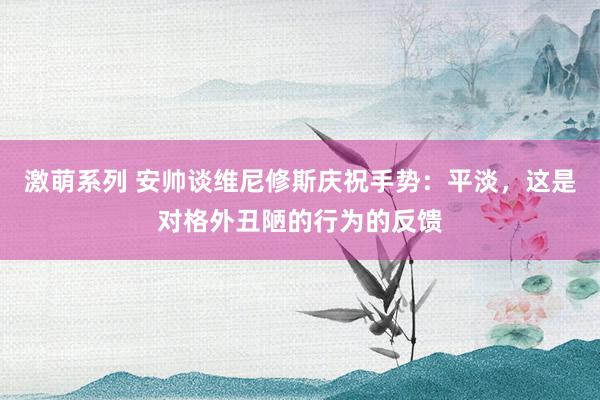 激萌系列 安帅谈维尼修斯庆祝手势：平淡，这是对格外丑陋的行为的反馈