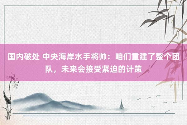 国内破处 中央海岸水手将帅：咱们重建了整个团队，未来会接受紧迫的计策