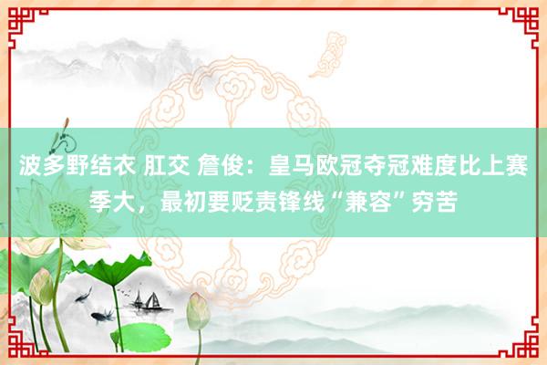 波多野结衣 肛交 詹俊：皇马欧冠夺冠难度比上赛季大，最初要贬责锋线“兼容”穷苦