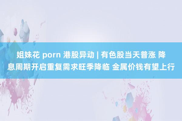 姐妹花 porn 港股异动 | 有色股当天普涨 降息周期开启重复需求旺季降临 金属价钱有望上行