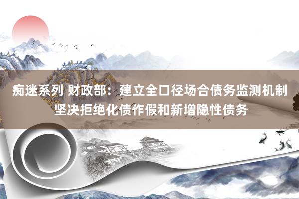 痴迷系列 财政部：建立全口径场合债务监测机制 坚决拒绝化债作假和新增隐性债务