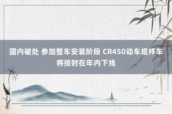 国内破处 参加整车安装阶段 CR450动车组样车将按时在年内下线