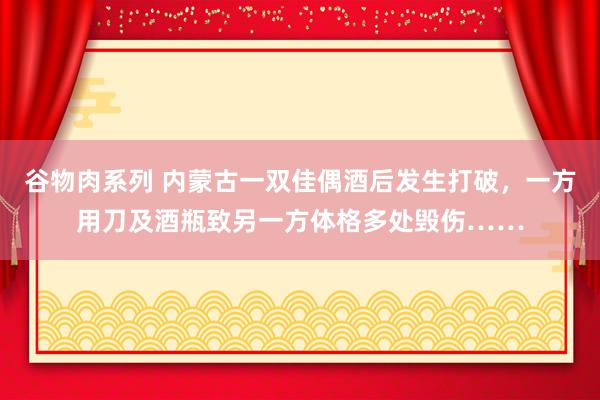 谷物肉系列 内蒙古一双佳偶酒后发生打破，一方用刀及酒瓶致另一方体格多处毁伤……