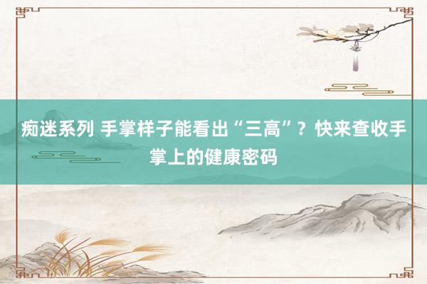 痴迷系列 手掌样子能看出“三高”？快来查收手掌上的健康密码