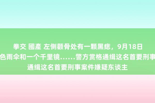 拳交 國產 左侧颧骨处有一颗黑痣，9月18日叛逃，带一把绿色雨伞和一个千里镜……警方赏格通缉这名首要刑事案件嫌疑东谈主