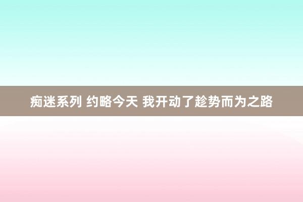 痴迷系列 约略今天 我开动了趁势而为之路