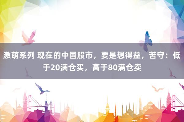 激萌系列 现在的中国股市，要是想得益，苦守：低于20满仓买，高于80满仓卖