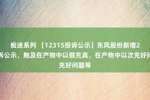 痴迷系列 【12315投诉公示】东风股份新增2件投诉公示，触及在产物中以假充真、在产物中以次充好问题等