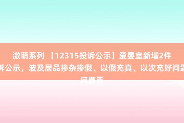 激萌系列 【12315投诉公示】爱婴室新增2件投诉公示，波及居品掺杂掺假、以假充真、以次充好问题等