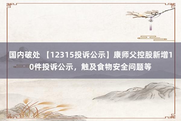 国内破处 【12315投诉公示】康师父控股新增10件投诉公示，触及食物安全问题等