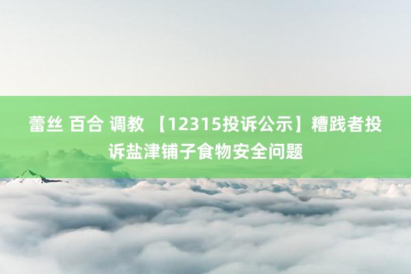 蕾丝 百合 调教 【12315投诉公示】糟践者投诉盐津铺子食物安全问题