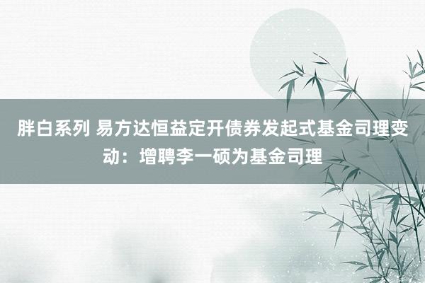 胖白系列 易方达恒益定开债券发起式基金司理变动：增聘李一硕为基金司理