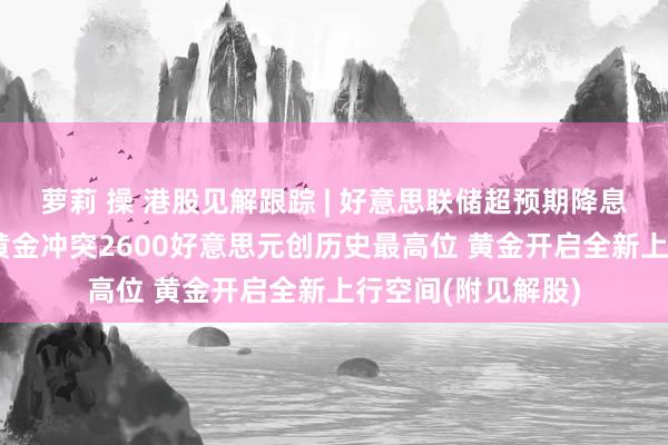 萝莉 操 港股见解跟踪 | 好意思联储超预期降息50个基点！现货黄金冲突2600好意思元创历史最高位 黄金开启全新上行空间(附见解股)