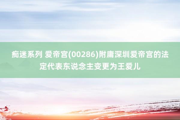 痴迷系列 爱帝宫(00286)附庸深圳爱帝宫的法定代表东说念主变更为王爱儿