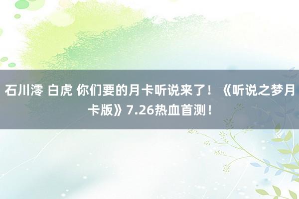 石川澪 白虎 你们要的月卡听说来了！《听说之梦月卡版》7.26热血首测！