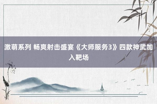 激萌系列 畅爽射击盛宴《大师服务3》四款神武加入靶场