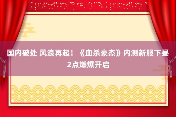 国内破处 风浪再起！《血杀豪杰》内测新服下昼2点燃爆开启