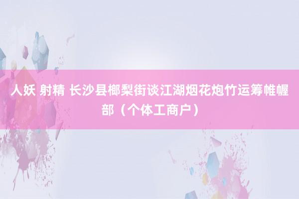 人妖 射精 长沙县榔梨街谈江湖烟花炮竹运筹帷幄部（个体工商户）