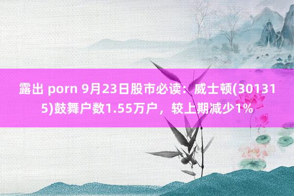 露出 porn 9月23日股市必读：威士顿(301315)鼓舞户数1.55万户，较上期减少1%