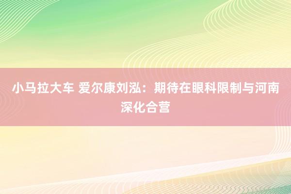 小马拉大车 爱尔康刘泓：期待在眼科限制与河南深化合营