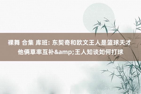 裸舞 合集 库班: 东契奇和欧文王人是篮球天才 他俩草率互补&王人知谈如何打球