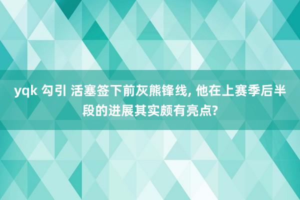 yqk 勾引 活塞签下前灰熊锋线， 他在上赛季后半段的进展其实颇有亮点?