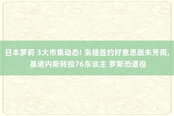 日本萝莉 3大市集动态! 枭雄签约好意思版朱芳雨， 基诺内斯转投76东谈主 罗斯恐退役