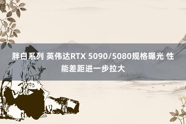 胖白系列 英伟达RTX 5090/5080规格曝光 性能差距进一步拉大