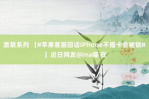 激萌系列 【#苹果客服回话iPhone不插卡会被锁# 】近日网友@ina喵 在