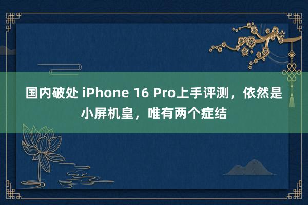 国内破处 iPhone 16 Pro上手评测，依然是小屏机皇，唯有两个症结