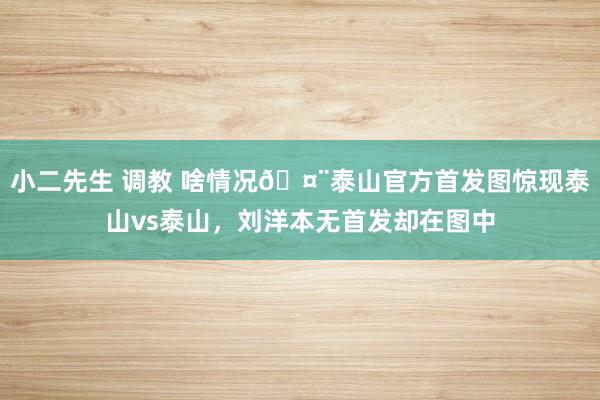 小二先生 调教 啥情况🤨泰山官方首发图惊现泰山vs泰山，刘洋本无首发却在图中