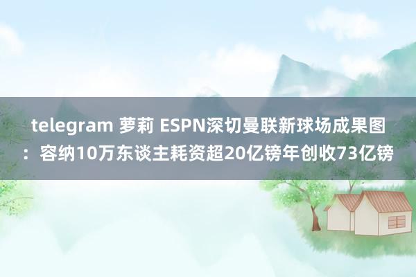 telegram 萝莉 ESPN深切曼联新球场成果图：容纳10万东谈主耗资超20亿镑年创收73亿镑