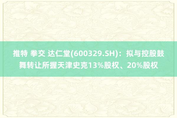 推特 拳交 达仁堂(600329.SH)：拟与控股鼓舞转让所握天津史克13%股权、20%股权