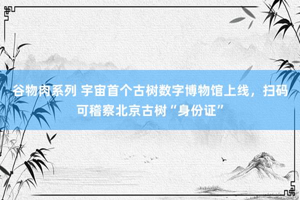 谷物肉系列 宇宙首个古树数字博物馆上线，扫码可稽察北京古树“身份证”