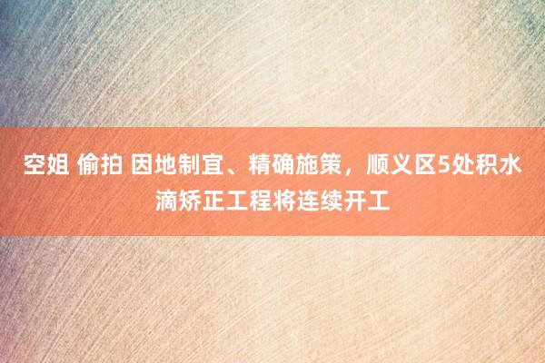 空姐 偷拍 因地制宜、精确施策，顺义区5处积水滴矫正工程将连续开工