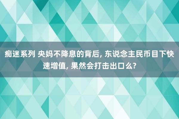 痴迷系列 央妈不降息的背后， 东说念主民币目下快速增值， 果然会打击出口么?