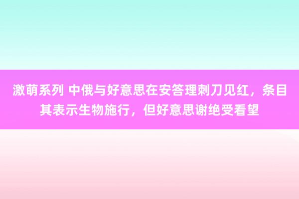 激萌系列 中俄与好意思在安答理刺刀见红，条目其表示生物施行，但好意思谢绝受看望