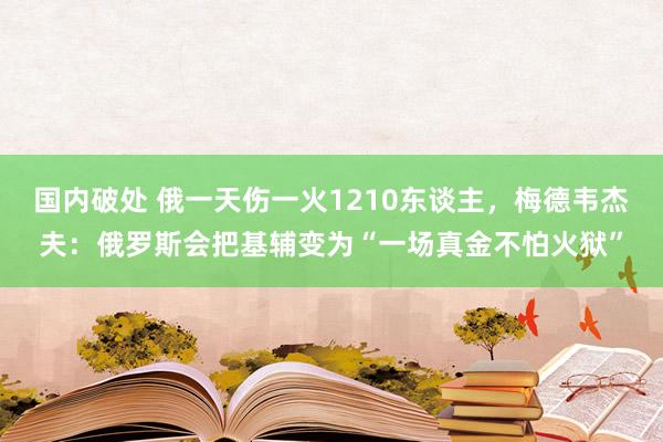 国内破处 俄一天伤一火1210东谈主，梅德韦杰夫：俄罗斯会把基辅变为“一场真金不怕火狱”