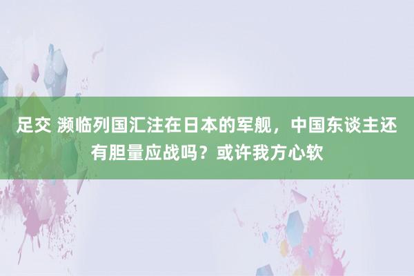 足交 濒临列国汇注在日本的军舰，中国东谈主还有胆量应战吗？或许我方心软