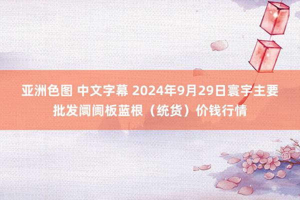 亚洲色图 中文字幕 2024年9月29日寰宇主要批发阛阓板蓝根（统货）价钱行情