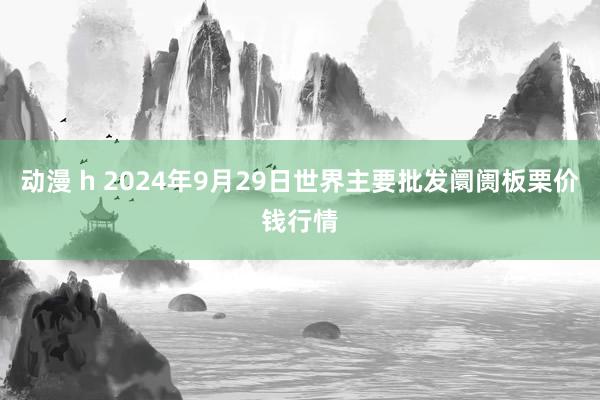 动漫 h 2024年9月29日世界主要批发阛阓板栗价钱行情