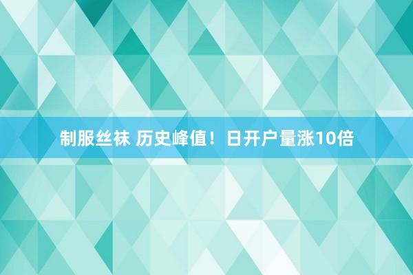 制服丝袜 历史峰值！日开户量涨10倍