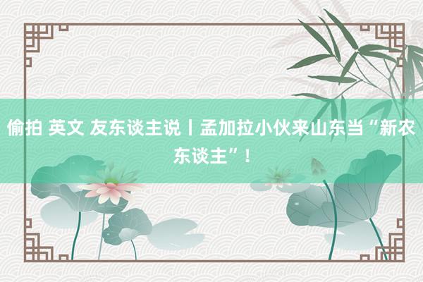 偷拍 英文 友东谈主说丨孟加拉小伙来山东当“新农东谈主”！