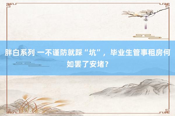 胖白系列 一不谨防就踩“坑”，毕业生管事租房何如罢了安堵？