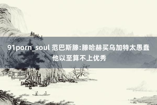 91porn_soul 范巴斯滕:滕哈赫买乌加特太愚蠢 他以至算不上优秀