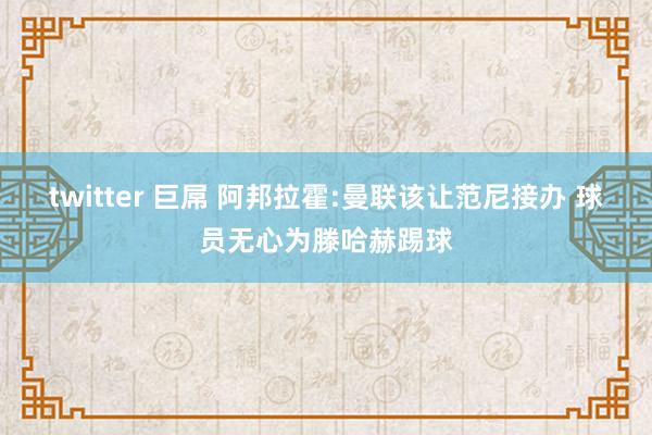 twitter 巨屌 阿邦拉霍:曼联该让范尼接办 球员无心为滕哈赫踢球