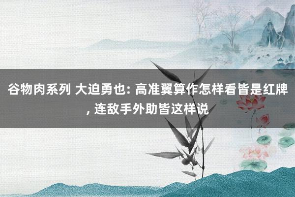 谷物肉系列 大迫勇也: 高准翼算作怎样看皆是红牌， 连敌手外助皆这样说