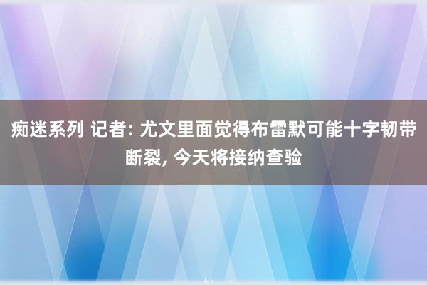 痴迷系列 记者: 尤文里面觉得布雷默可能十字韧带断裂， 今天将接纳查验