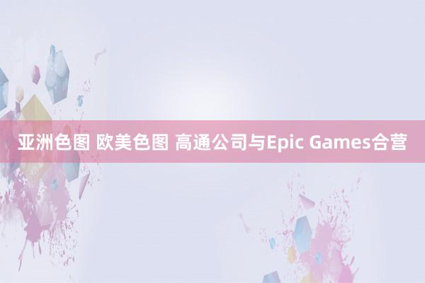 亚洲色图 欧美色图 高通公司与Epic Games合营